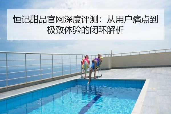 恒记甜品官网深度评测:从用户痛点到极致体验的闭环解析