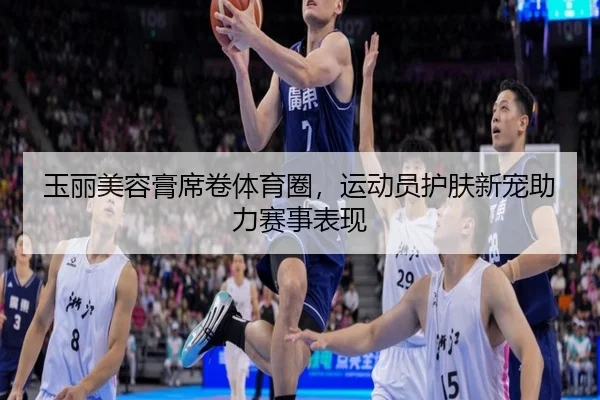 玉丽美容膏席卷体育圈，运动员护肤新宠助力赛事表现